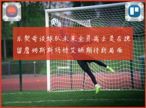 东契奇谈球队未来全员离去是否挽留詹姆斯斯玛特艾顿期待新局面