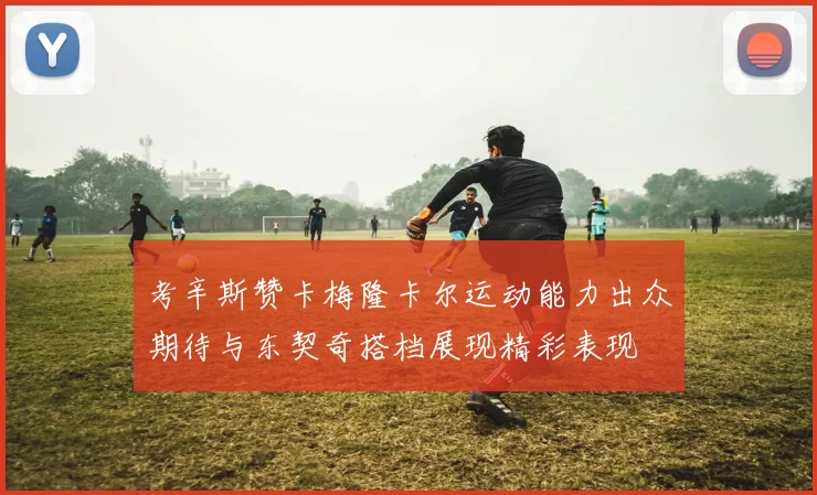 考辛斯赞卡梅隆卡尔运动能力出众期待与东契奇搭档展现精彩表现
