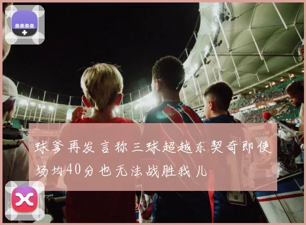 球爹再发言称三球超越东契奇即使场均40分也无法战胜我儿