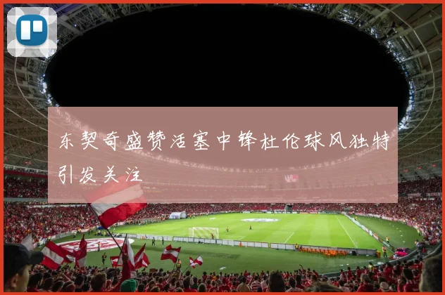 东契奇盛赞活塞中锋杜伦球风独特引发关注