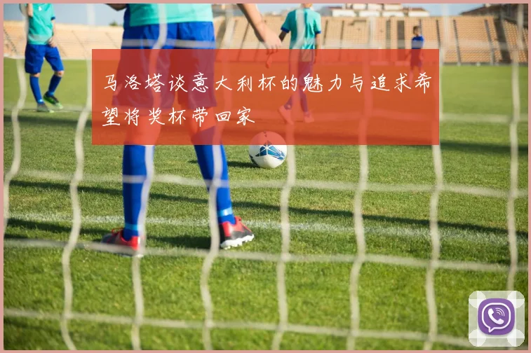 马洛塔谈意大利杯的魅力与追求希望将奖杯带回家