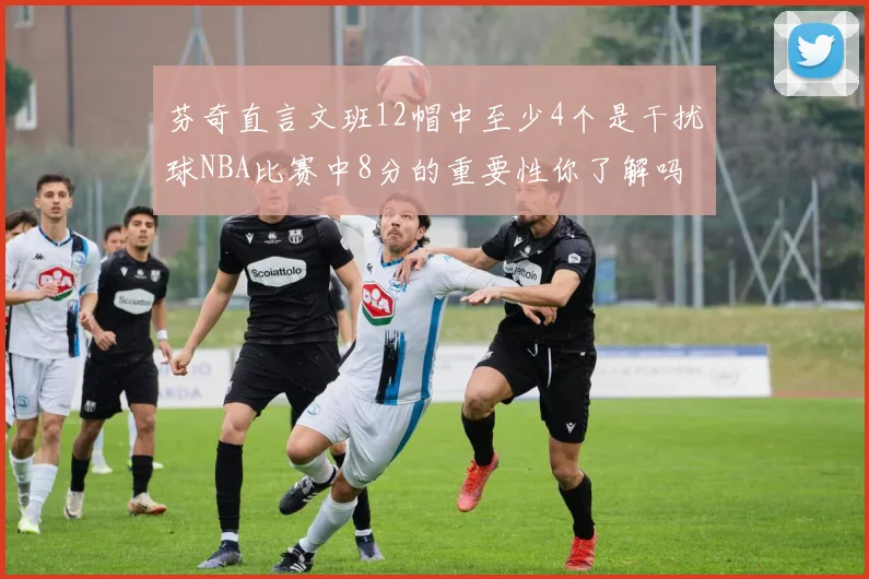 芬奇直言文班12帽中至少4个是干扰球NBA比赛中8分的重要性你了解吗