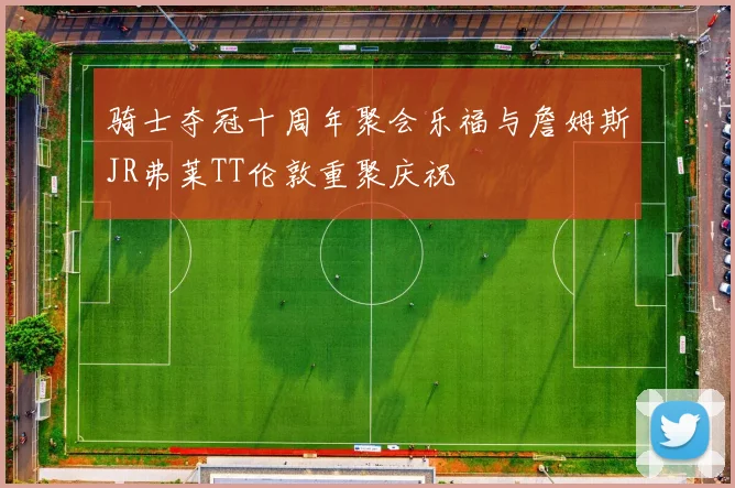 骑士夺冠十周年聚会乐福与詹姆斯JR弗莱TT伦敦重聚庆祝