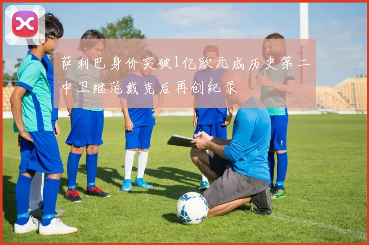 萨利巴身价突破1亿欧元成历史第二中卫继范戴克后再创纪录