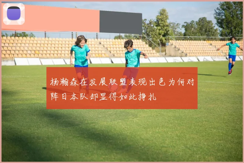 杨瀚森在发展联盟表现出色为何对阵日本队却显得如此挣扎