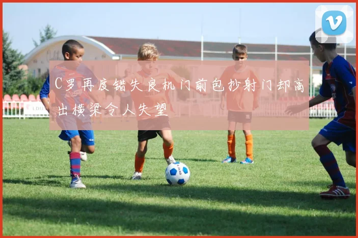 C罗再度错失良机门前包抄射门却高出横梁令人失望