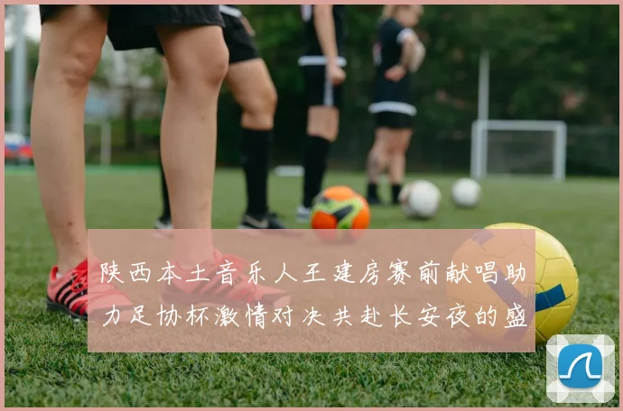 陕西本土音乐人王建房赛前献唱助力足协杯激情对决共赴长安夜的盛宴