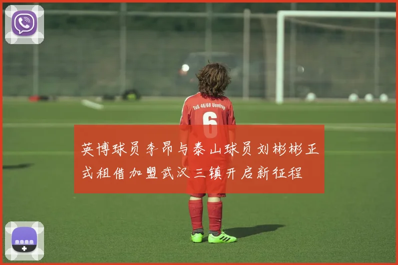 英博球员李昂与泰山球员刘彬彬正式租借加盟武汉三镇开启新征程