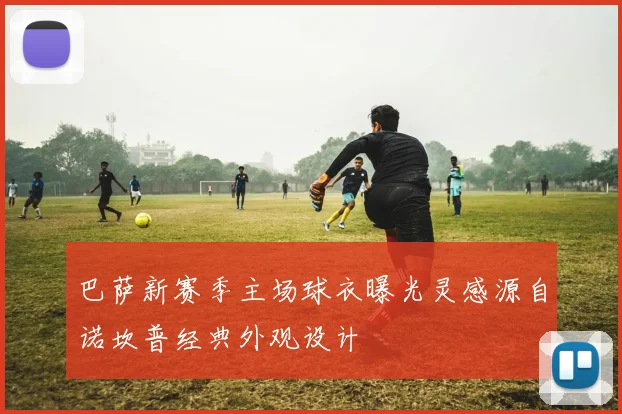 巴萨新赛季主场球衣曝光灵感源自诺坎普经典外观设计