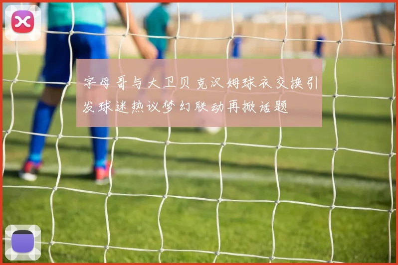 字母哥与大卫贝克汉姆球衣交换引发球迷热议梦幻联动再掀话题