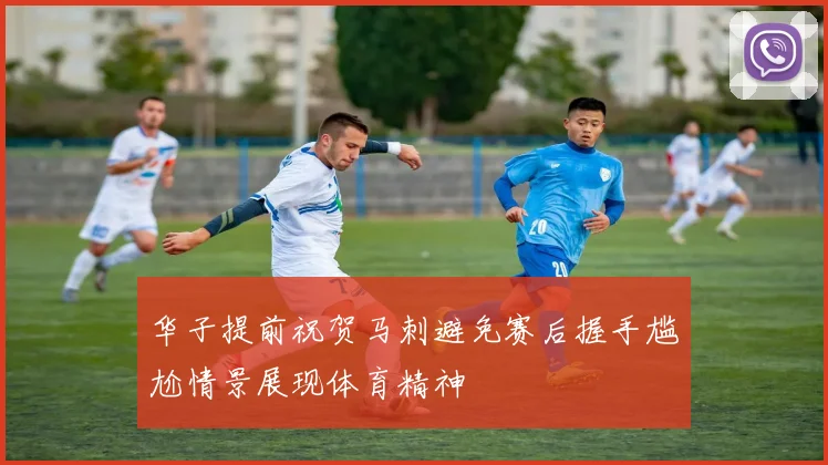 华子提前祝贺马刺避免赛后握手尴尬情景展现体育精神