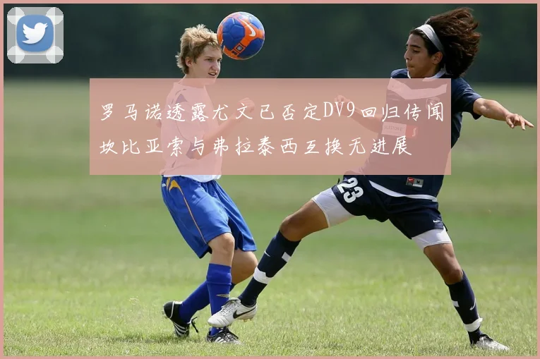罗马诺透露尤文已否定DV9回归传闻坎比亚索与弗拉泰西互换无进展