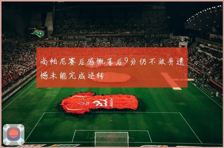 尚帕尼赛后感慨落后9分仍不放弃遗憾未能完成逆转