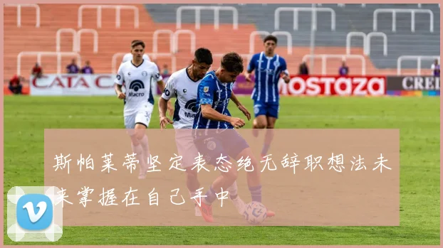 斯帕莱蒂坚定表态绝无辞职想法未来掌握在自己手中