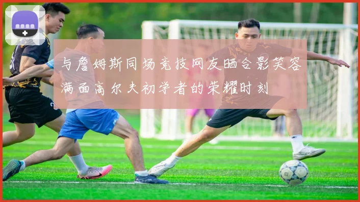 与詹姆斯同场竞技网友晒合影笑容满面高尔夫初学者的荣耀时刻