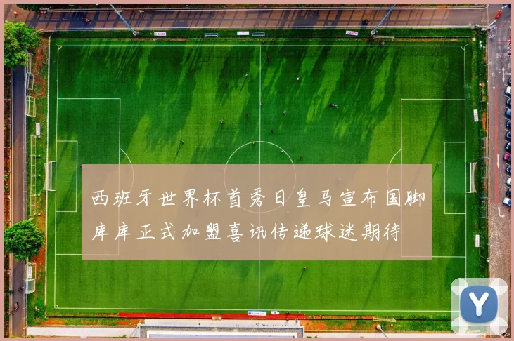西班牙世界杯首秀日皇马宣布国脚库库正式加盟喜讯传递球迷期待