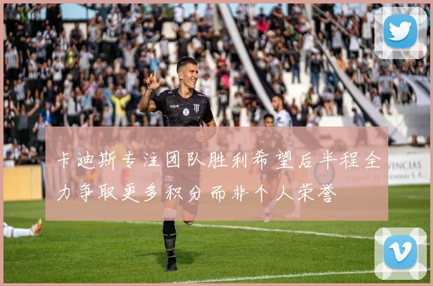 卡迪斯专注团队胜利希望后半程全力争取更多积分而非个人荣誉