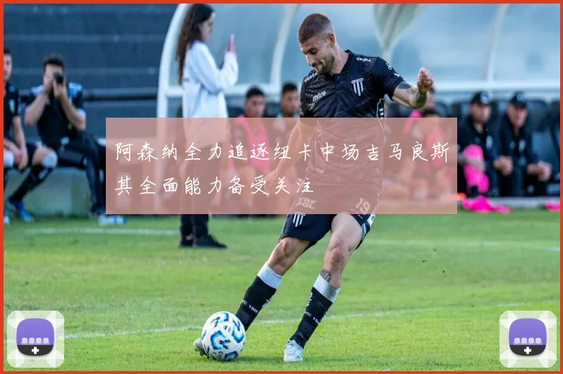 阿森纳全力追逐纽卡中场吉马良斯其全面能力备受关注