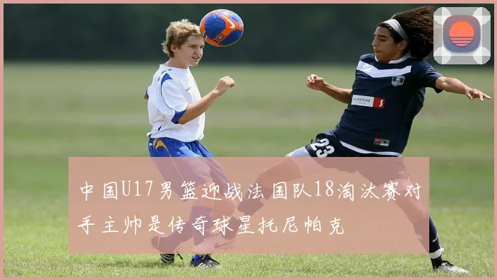 中国U17男篮迎战法国队18淘汰赛对手主帅是传奇球星托尼帕克