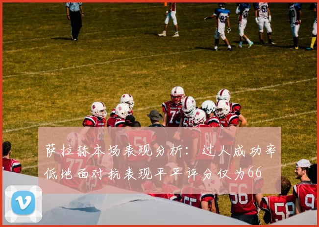 萨拉赫本场表现分析:过人成功率低地面对抗表现平平评分仅为66