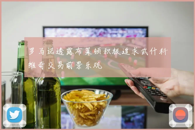 罗马诺透露布莱顿积极追求武什科维奇交易前景乐观