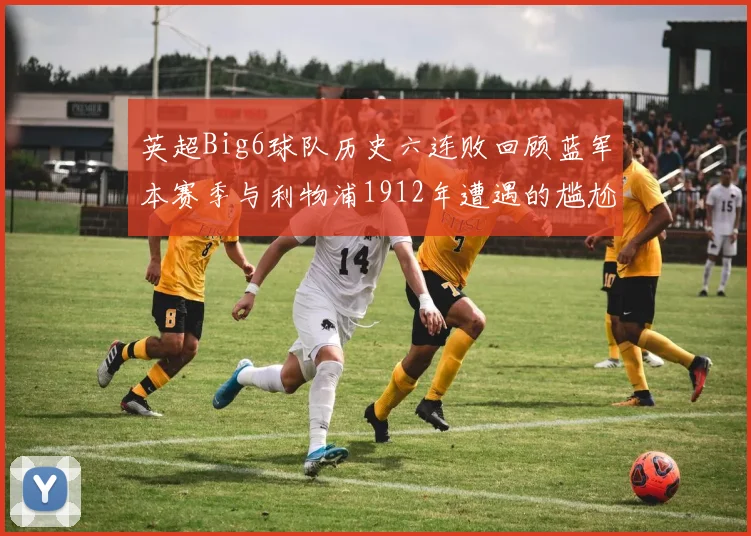 英超Big6球队历史六连败回顾蓝军本赛季与利物浦1912年遭遇的尴尬时刻