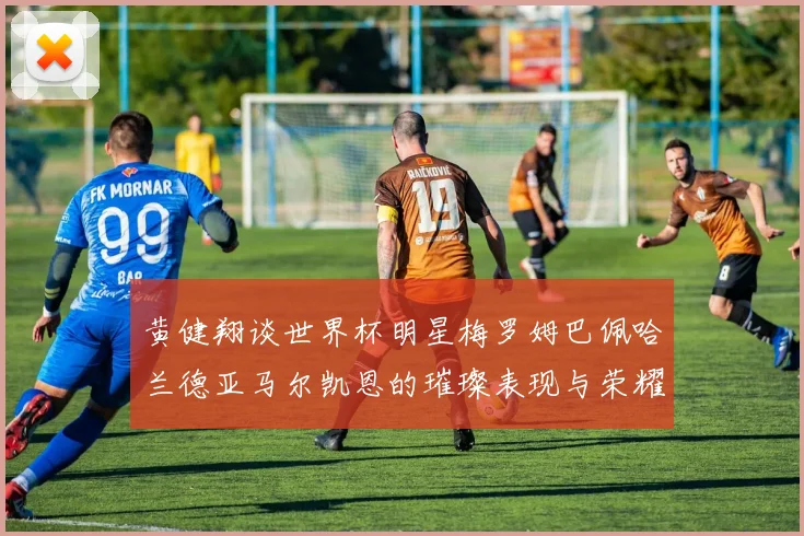 黄健翔谈世界杯明星梅罗姆巴佩哈兰德亚马尔凯恩的璀璨表现与荣耀时刻