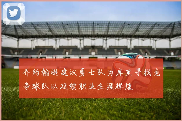 乔约翰逊建议勇士队为库里寻找竞争球队以延续职业生涯辉煌