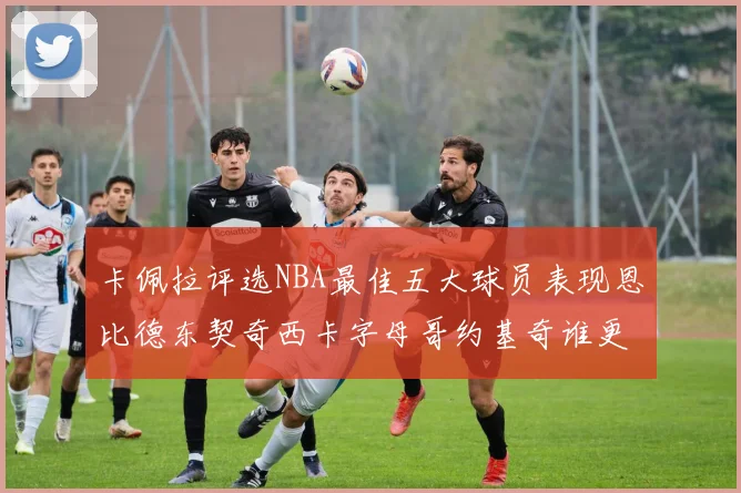 卡佩拉评选NBA最佳五大球员表现恩比德东契奇西卡字母哥约基奇谁更出色